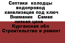 Септики, колодцы, водопровод, канализация под ключ.Внимание!!!Самая низкая цена! - Курганская обл. Строительство и ремонт » Услуги   . Курганская обл.